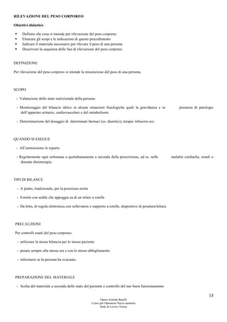 13
Opera Armida Barelli
Corso per Operatore Socio sanitario
Sede di Levico Terme
RILEVAZIONE DEL PESO CORPOREO
Obiettivi didattici:
 Definire che cosa si intende per rilevazione del peso corporeo
 Elencare gli scopi e le indicazioni di questo procedimento
 Indicare il materiale necessario per rilevare il peso di una persona
 Descrivere la sequenza delle fasi di rilevazione del peso corporeo
DEFINIZIONE
Per rilevazione del peso corporeo si intende la misurazione del peso di una persona.
SCOPO
- Valutazione dello stato nutrizionale della persona
- Monitoraggio del bilancio idrico in alcune situazioni fisiologiche quali la gravidanza e in presenza di patologie
dell’apparato urinario, cardiovascolare e del metabolismo
- Determinazione del dosaggio di determinati farmaci (es. diuretici), terapie infusorie ecc.
QUANDO SI ESEGUE
- All’ammissione in reparto
- Regolarmente ogni settimana o quotidianamente a seconda della prescrizione, ad es. nelle malattie cardiache, renali o
durante dietoterapia.
TIPI DI BILANCE
- A piatto, tradizionale, per la posizione eretta
- Fornite con sedile che appoggia su di un telaio a rotelle
- Da letto, di regola elettronica con sollevatore e supporto a rotelle, dispositivo di pesatura/lettura
PRECAUZIONI
Per controlli esatti del peso corporeo:
- utilizzare la stessa bilancia per lo stesso paziente
- pesare sempre alla stessa ora e con lo stesso abbigliamento
- informarsi se la persona ha evacuato.
PREPARAZIONE DEL MATERIALE
- Scelta del materiale a seconda dello stato del paziente e controllo del suo buon funzionamento
 