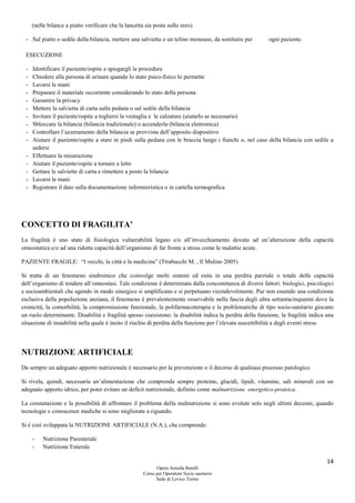 14
Opera Armida Barelli
Corso per Operatore Socio sanitario
Sede di Levico Terme
(nelle bilance a piatto verificare che la lancetta sia posta sullo zero)
- Sul piatto o sedile della bilancia, mettere una salvietta o un telino monouso, da sostituire per ogni paziente.
ESECUZIONE
- Identificare il paziente/ospite e spiegargli la procedura
- Chiedere alla persona di urinare quando lo stato psico-fisico lo permette
- Lavarsi le mani
- Preparare il materiale occorrente considerando lo stato della persona
- Garantire la privacy
- Mettere la salvietta di carta sulla pedana o sul sedile della bilancia
- Invitare il paziente/ospite a togliersi la vestaglia e le calzature (aiutarlo se necessario)
- Sbloccare la bilancia (bilancia tradizionale) o accenderla (bilancia elettronica)
- Controllare l’azzeramento della bilancia se provvista dell’apposito dispositivo
- Aiutare il paziente/ospite a stare in piedi sulla pedana con le braccia lungo i fianchi o, nel caso della bilancia con sedile a
sedersi
- Effettuare la misurazione
- Aiutare il paziente/ospite a tornare a letto
- Gettare le salviette di carta e rimettere a posto la bilancia
- Lavarsi le mani
- Registrare il dato sulla documentazione infermieristica o in cartella termografica
CONCETTO DI FRAGILITA’
La fragilità è uno stato di fisiologica vulnerabilità legato e/o all’invecchiamento dovuto ad un’alterazione della capacità
omeostatica e/o ad una ridotta capacità dell’organismo di far fronte a stress come le malattie acute.
PAZIENTE FRAGILE: “I vecchi, la città e la medicina” (Ttrabucchi M. , Il Mulino 2005)
Si tratta di un fenomeno sindromico che coinvolge molti sistemi ed esita in una perdita parziale o totale delle capacità
dell’organismo di tendere all’omeostasi. Tale condizione è determinata dalla concomitanza di diversi fattori: biologici, psicologici
e socioambientali che agendo in modo sinergico si amplificano e si perpetuano vicendevolmente. Pur non essendo una condizione
esclusiva della popolazione anziana, il fenomeno è prevalentemente osservabile nella fascia degli ultra settantacinquenni dove la
cronicità, la comorbilità, la compromissione funzionale, la polifarmacoterapia e le problematiche di tipo socio-sanitario giocano
un ruolo determinante. Disabilità e fragilità spesso coesistono: la disabilità indica la perdita della funzione, la fragilità indica una
situazione di instabilità nella quale è insito il rischio di perdita della funzione per l’elevata suscettibilità a degli eventi stress
NUTRIZIONE ARTIFICIALE
Da sempre un adeguato apporto nutrizionale è necessario per la prevenzione o il decorso di qualsiasi processo patologico.
Si rivela, quindi, necessaria un’alimentazione che comprenda sempre proteine, glucidi, lipidi, vitamine, sali minerali con un
adeguato apporto idrico, per poter evitare un deficit nutrizionale, definito come malnutrizione energetico-proteica.
La constatazione e la possibilità di affrontare il problema della malnutrizione si sono evolute solo negli ultimi decenni, quando
tecnologie e conoscenze mediche si sono migliorate a riguardo.
Si è così sviluppata la NUTRIZIONE ARTIFICIALE (N.A.), che comprende:
- Nutrizione Parenterale
- Nutrizione Enterale
 