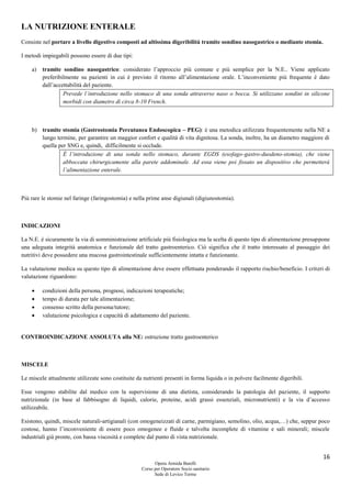 16
Opera Armida Barelli
Corso per Operatore Socio sanitario
Sede di Levico Terme
LA NUTRIZIONE ENTERALE
Consiste nel portare a livello digestivo composti ad altissima digeribilità tramite sondino nasogastrico o mediante stomia.
I metodi impiegabili possono essere di due tipi:
a) tramite sondino nasogastrico: considerato l’approccio più comune e più semplice per la N.E.. Viene applicato
preferibilmente su pazienti in cui è previsto il ritorno all’alimentazione orale. L’inconveniente più frequente è dato
dall’accettabilità del paziente.
Prevede l’introduzione nello stomaco di una sonda attraverso naso o bocca. Si utilizzano sondini in silicone
morbidi con diametro di circa 8-10 French.
b) tramite stomia (Gastrostomia Percutanea Endoscopica – PEG): è una metodica utilizzata frequentemente nella NE a
lungo termine, per garantire un maggior confort e qualità di vita dignitosa. La sonda, inoltre, ha un diametro maggiore di
quella per SNG e, quindi, difficilmente si occlude.
È l’introduzione di una sonda nello stomaco, durante EGDS (esofago-gastro-duodeno-stomia), che viene
abboccata chirurgicamente alla parete addominale. Ad essa viene poi fissato un dispositivo che permetterà
l’alimentazione enterale.
Più rare le stomie nel faringe (faringostomia) e nella prime anse digiunali (digiunostomia).
INDICAZIONI
La N.E. è sicuramente la via di somministrazione artificiale più fisiologica ma la scelta di questo tipo di alimentazione presuppone
una adeguata integrità anatomica e funzionale del tratto gastroenterico. Ciò significa che il tratto interessato al passaggio dei
nutritivi deve possedere una mucosa gastrointestinale sufficientemente intatta e funzionante.
La valutazione medica su questo tipo di alimentazione deve essere effettuata ponderando il rapporto rischio/beneficio. I criteri di
valutazione riguardono:
 condizioni della persona, prognosi, indicazioni terapeutiche;
 tempo di durata per tale alimentazione;
 consenso scritto della persona/tutore;
 valutazione psicologica e capacità di adattamento del paziente.
CONTROINDICAZIONE ASSOLUTA alla NE: ostruzione tratto gastroenterico
MISCELE
Le miscele attualmente utilizzate sono costituite da nutrienti presenti in forma liquida o in polvere facilmente digeribili.
Esse vengono stabilite dal medico con la supervisione di una dietista, considerando la patologia del paziente, il supporto
nutrizionale (in base al fabbisogno di liquidi, calorie, proteine, acidi grassi essenziali, micronutrienti) e la via d’accesso
utilizzabile.
Esistono, quindi, miscele naturali-artigianali (con omogeneizzati di carne, parmigiano, semolino, olio, acqua,…) che, seppur poco
costose, hanno l’inconveniente di essere poco omogenee e fluide e talvolta incomplete di vitamine e sali minerali; miscele
industriali già pronte, con bassa viscosità e complete dal punto di vista nutrizionale.
 