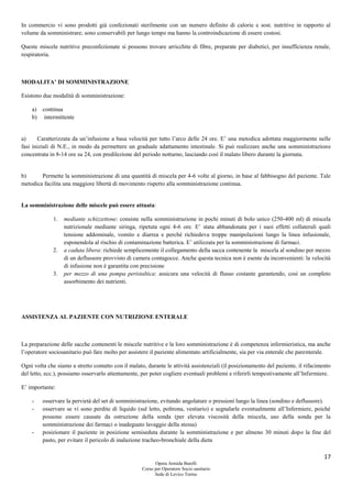 17
Opera Armida Barelli
Corso per Operatore Socio sanitario
Sede di Levico Terme
In commercio vi sono prodotti già confezionati sterilmente con un numero definito di calorie e sost. nutritive in rapporto al
volume da somministrare; sono conservabili per lungo tempo ma hanno la controindicazione di essere costosi.
Queste miscele nutritive preconfezionate si possono trovare arricchite di fibre, preparate per diabetici, per insufficienza renale,
respiratoria.
MODALITA’ DI SOMMINISTRAZIONE
Esistono due modalità di somministrazione:
a) continua
b) intermittente
a) Caratterizzata da un’infusione a basa velocità per tutto l’arco delle 24 ore. E’ una metodica adottata maggiormente nelle
fasi iniziali di N.E., in modo da permettere un graduale adattamento intestinale. Si può realizzare anche una somministrazione
concentrata in 8-14 ore su 24, con predilezione del periodo notturno, lasciando così il malato libero durante la giornata.
b) Permette la somministrazione di una quantità di miscela per 4-6 volte al giorno, in base al fabbisogno del paziente. Tale
metodica facilita una maggiore libertà di movimento rispetto alla somministrazione continua.
La somministrazione delle miscele può essere attuata:
1. mediante schizzettone: consiste nella somministrazione in pochi minuti di bolo unico (250-400 ml) di miscela
nutrizionale mediante siringa, ripetuta ogni 4-6 ore. E’ stata abbandonata per i suoi effetti collaterali quali
tensione addominale, vomito e diarrea e perché richiedeva troppe manipolazioni lungo la linea infusionale,
esponendola al rischio di contaminazione batterica. E’ utilizzata per la somministrazione di farmaci.
2. a caduta libera: richiede semplicemente il collegamento della sacca contenente la miscela al sondino per mezzo
di un deflussore provvisto di camera contagocce. Anche questa tecnica non è esente da inconvenienti: la velocità
di infusione non è garantita con precisione
3. per mezzo di una pompa peristaltica: assicura una velocità di flusso costante garantendo, così un completo
assorbimento dei nutrienti.
ASSISTENZA AL PAZIENTE CON NUTRIZIONE ENTERALE
La preparazione delle sacche contenenti le miscele nutritive e la loro somministrazione è di competenza infermieristica, ma anche
l’operatore sociosanitario può fare molto per assistere il paziente alimentato artificialmente, sia per via enterale che parenterale.
Ogni volta che siamo a stretto contatto con il malato, durante le attività assistenziali (il posizionamento del paziente, il rifacimento
del letto, ecc.), possiamo osservarlo attentamente, per poter cogliere eventuali problemi e riferirli tempestivamente all’Infermiere.
E’ importante:
- osservare la pervietà del set di somministrazione, evitando angolature o pressioni lungo la linea (sondino e deflussore).
- osservare se vi sono perdite di liquido (sul letto, poltrona, vestiario) e segnalarle eventualmente all’Infermiere, poiché
possono essere causate da ostruzione della sonda (per elevata viscosità della miscela, uso della sonda per la
somministrazione dei farmaci o inadeguato lavaggio della stessa)
- posizionare il paziente in posizione semiseduta durante la somministrazione e per almeno 30 minuti dopo la fine del
pasto, per evitare il pericolo di inalazione tracheo-bronchiale della dieta
 