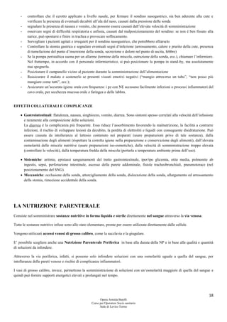 18
Opera Armida Barelli
Corso per Operatore Socio sanitario
Sede di Levico Terme
- controllare che il cerotto applicato a livello nasale, per fermare il sondino nasogastrico, sia ben aderente alla cute e
verificare la presenza di eventuali decubiti all’ala del naso, causati dalla pressione della sonda
- segnalare la presenza di nausea e vomito, che possono essere causati dall’elevata velocità di somministrazione
- osservare segni di difficoltà respiratoria e asfissia, causati dal malposizionamento del sondino: se non è ben fissato alla
narice, può spostarsi e finire in trachea e provocare soffocamento.
- Sorvegliare i pazienti agitati e irrequieti per il sondino nasogastrico, che potrebbero sfilarselo
- Controllare la stomia gastrica e segnalare eventuali segni d’infezione (arrossamento, calore e prurito della cute, presenza
di tumefazione del punto d’inserzione della sonda, secrezione e dolore nel punto di uscita, febbre)
- Se la pompa peristaltica suona per un allarme (termine della miscela, ostruzione della sonda, ecc.), chiamare l’infermiere.
Nel frattempo, in accordo con il personale infermieristico, si può posizionare la pompa in stand-by, ma assolutamente
mai spegnerla.
- Posizionare il campanello vicino al paziente durante la somministrazione dell’alimentazione
- Rassicurare il malato e sostenerlo se presenti vissuti emotivi negativi (“mangio attraverso un tubo”, “non posso più
mangiare come tutti”, ecc.);
- Assicurare un’accurata igiene orale con frequenza: i pz con NE accusano facilmente infezioni o processi infiammatori del
cavo orale, per secchezza mucosa orale e faringea e delle labbra.
EFFETTI COLLATERALI E COMPLICANZE
 Gastrointestinali: flatulenza, nausea, singhiozzo, vomito, diarrea. Sono sintomi spesso correlati alla velocità dell’infusione
e raramente alla composizione delle soluzioni.
La diarrea è la complicanza più frequente. Essa riduce l’assorbimento favorendo la malnutrizione, la facilità a contrarre
infezioni, il rischio di sviluppare lesioni da decubito, la perdita di elettroliti e liquidi con conseguente disidratazione. Può
essere causata da intolleranza al lattosio contenuto nei preparati (usare preparazioni prive di tale sostanza), dalla
contaminazione degli alimenti (rispettare la corretta igiene nella preparazione e conservazione degli alimenti), dall’elevata
osmolarità delle miscele nutritive (usare preparazioni iso-osmotiche), dalla velocità di somministrazione troppo elevata
(controllare la velocità), dalla temperatura fredda della miscela (portarla a temperatura ambiente prima dell’uso).
 Sistemiche: aritmie, epistassi sanguinamenti del tratto gastrointestinale, iper/ipo glicemia, otite media, polmonite ab
ingestis, sepsi, perforazione intestinale, ascesso della parete addominale, fistole tracheobronchiali, pneumotorace (nel
posizionamento del SNG).
 Meccaniche: occlusione della sonda, attorcigliamento della sonda, dislocazione della sonda, allargamento ed arrossamento
della stomia, rimozione accidentale della sonda.
LA NUTRIZIONE PARENTERALE
Consiste nel somministrare sostanze nutritive in forma liquida e sterile direttamente nel sangue attraverso la via venosa.
Tutte le sostanze nutritive infuse sono allo stato elementare, pronte per essere utilizzate direttamente dalle cellule.
Vengono utilizzati accessi venosi di grosso calibro, come la succlavia e la giugulare.
E’ possibile scegliere anche una Nutrizione Parenterale Periferica in base alla durata della NP e in base alla qualità e quantità
di soluzioni da infondere.
Attraverso la via periferica, infatti, si possono solo infondere soluzioni con una osmolarità uguale a quella del sangue, per
intolleranza delle pareti venose e rischio di complicanze infiammatori.
I vasi di grosso calibro, invece, permettono la somministrazione di soluzioni con un’osmolarità maggiore di quella del sangue e
quindi può fornire supporti energetici elevati e prolungati nel tempo.
 