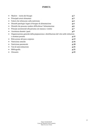 2
Opera Armida Barelli
Corso per Operatore Socio sanitario
Sede di Levico Terme
INDICE:
 Maslow – teoria dei bisogni p.3
 Principali errori alimentari p.3
 Fattori che infuiscono sulla nutrizione p.4
 Disturbi patologici legati al bisogno di alimentazione p.4
 Disturbi che possono rendere difficoltosa l’alimentazione p.6
 Principi assistenziali alla persona con nausea e vomito p.7
 Assistenza durante i pasti p.9
 Organizzazione generale della preparazione e distribuzione del vitto nelle istituzioni
e strutture protette p.11
 Rilevazione del peso corporeo p.13
 Nutrizione enterale p.16
 Nutrizione parenterale p.18
 Test di autovalutazione p.21
 Bibliografia p.21
 Glossario p.22
 