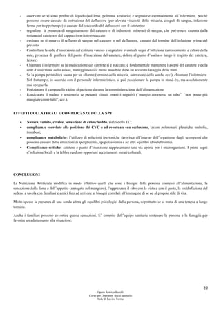 20
Opera Armida Barelli
Corso per Operatore Socio sanitario
Sede di Levico Terme
- osservare se vi sono perdite di liquido (sul letto, poltrona, vestiario) e segnalarle eventualmente all’Infermiere, poiché
possono essere causate da ostruzione del deflussore (per elevata viscosità della miscela, coaguli di sangue, infusione
ferma per troppo tempo) o causate dal sraccordo del deflussore con il cateterino
- segnalare la presenza di sanguinamento dal catetere o di indumenti imbevuti di sangue, che può essere causata dalla
rottura del catetere o dal cappuccio svitato o staccato
- avvisare se si osserva il reflusso di sangue nel catetere o nel deflussore, causato dal termine dell’infusione prima del
previsto
- Controllare la sede d’inserzione del catetere venoso e segnalare eventuali segni d’infezione (arrossamento e calore della
cute, presenza di gonfiore del punto d’inserzione del catetere, dolore al punto d’uscita o lungo il tragitto del catetere,
febbre)
- Chiamare l’infermiere se la medicazione del catetere si è staccata: è fondamentale mantenere l’asepsi del catetere e della
sede d’inserzione dello stesso, maneggiandoli il meno possibile dopo un accurato lavaggio delle mani
- Se la pompa peristaltica suona per un allarme (termine della miscela, ostruzione della sonda, ecc.), chiamare l’infermiere.
Nel frattempo, in accordo con il personale infermieristico, si può posizionare la pompa in stand-by, ma assolutamente
mai spegnerla.
- Posizionare il campanello vicino al paziente durante la somministrazione dell’alimentazione
- Rassicurare il malato e sostenerlo se presenti vissuti emotivi negativi (“mangio attraverso un tubo”, “non posso più
mangiare come tutti”, ecc.).
EFFETTI COLLATERALI E COMPLICANZE DELLA NPT
 Nausea, vomito, cefalee, sensazione di caldo/freddo, rialzi della TC;
 complicanze correlate alla posizione del CVC o ad eventuale sua occlusione, lesioni polmonari, pleuriche, embolie,
trombosi;
 complicanze metaboliche: l’utilizzo di soluzioni ipertoniche favorisce all’interno dell’organismo degli scompensi che
possono causare delle situazioni di iperglicemia, ipopotassiemia e ad altri squilibri idroelettrolitici.
 Complicanze settiche: catetere e punto d’inserzione rappresentano una via aperta per i microrganismi. I primi segni
d’infezione locali e la febbre rendono opportuni accertamenti mirati colturali.
CONCLUSIONI
La Nutrizione Artificiale modifica in modo effettivo quelli che sono i bisogni della persona connessi all’alimentazione, la
sensazione della fame e dell’appetito (appagato nel mangiare), l’apprezzare il cibo con la vista e con il gusto, la soddisfazione del
sedersi a tavola con familiari e amici fino ad arrivare ai bisogni correlati all’immagine di sé ed al proprio stile di vita.
Molto spesso la presenza di una sonda altera gli equilibri psicologici della persona, soprattutto se si tratta di una terapia a lungo
termine.
Anche i familiari possono avvertire queste sensazioni. E’ compito dell’equipe sanitaria sostenere la persona e la famiglia per
favorire un adattamento alla situazione.
 