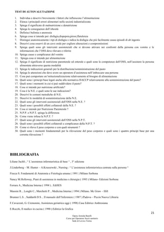 21
Opera Armida Barelli
Corso per Operatore Socio sanitario
Sede di Levico Terme
TEST DI AUTOVALUTAZIONE
1. Individua e descrivi brevemente i fattori che influiscono l’alimentazione
2. Elenca i principali errori alimentari nella società industrializzata
3. Spiega il significato di malnutrizione e denutrizione
4. Spiega le conseguenze dell’obesità
5. Definisci bulimia e anoressia
6. Spiega cosa si intende per: disfagia,dispepsia,pirosi,flatulenza
7. Distingui anatomicamente i tipi di disfagia e indica la disfagia che più facilmente causa episodi di ab ingestis
8. Descrivi cosa osservi di un cavo orale per cogliere alterazioni e compromissioni
9. Spiega quali sono gli interventi assistenziali che si devono attivare nei confronti della persona con vomito e le
informazioni che l’OSS deve rilevare e riferire
10. Spiega cause e complicanze del vomito
11. Spiega cosa si intende per alimentazione
12. Spiega il significato di nutrizione parenterale ed enterale e quali sono le competenze dell’OSS, nell’assistere la persona
alimentata attraverso questa modalità
13. Spiega le indicazioni generali per la distribuzione/somministrazione del pasto
14. Spiega le attenzioni che deve avere un operatore d’assistenza nell’imboccare una persona
15. Cosa può comportare un’istituzionalizzazione relativamente al bisogno di alimentazione
16. Quali sono i principi base legati anche alla normativa HACCP relativamente alla somministrazione del pasto?
17. Quali sono i momenti in cui si può suddividere il pasto?
18. Cosa si intende per nutrizione artificiale?
19. Cosa è la N.E. e quali sono le sue indicazioni?
20. Descrivi le comuni metodiche di N.E.
21. Descrivi le modalità di somministrazione della N.E.
22. Quali sono gli interventi assistenziali dell’OSS nella N.E. ?
23. Quali sono i possibili effetti collaterali della N.E. ?
24. Cosa si intende per Nutrizione Parenterale ?
25. N.P.P. o N.P.T. spiega la differenza
26. Come viene infusa la N.P.T. ?
27. Quali sono gli interventi assistenziali dell’OSS nella N.P.T.
28. Quali sono i possibili effetti collaterali e complicanze della N.P.T. ?
29. Come si rileva il peso corporeo e con quali strumenti ?
30. Quali sono i momenti fondamentali per la rilevazione del peso corporeo e quali sono i quattro principi base per una
corretta rilevazione ?
BIBLIOGRAFIA
Liliane Juchli , “ L’assistenza infermieristica di base “ , 3° edizione
J.Linderberg – M. Hunter – A.Kruszewski , Nursing : “ L’assistenza infermieristica centrata sulla persona “
Fiocca S. Fondamenti di Anatomia e Fisiologia umana ( 1991 ) Milano Sorbona
Nancy M.Holloway, Piani di assistenza in medicina e chirurgia ( 1993 ) Milano- Edizioni Sorbona
Ferrara A., Medicina Interna ( 1994 ) , EdiSES
Massini R. , Longhi C., Marchetti P. , Medicina Interna ( 1994 ) Milano. Mc Graw – Hill
Brunner L.S. , Suddarth D.S. , Il manuale dell’Infermiere ( 1987 ) Padova – Piccin Nuova Libraria
F.Cavazzuti, G. Cremonini, Assistenza geriatrica oggi ( 1998) Casa Editrice Ambrosiana
E.Rocchi, Il medico in cucina ( 1990 ) Editrice la Grafica
 