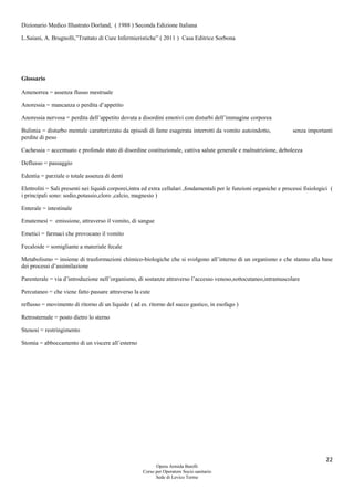 22
Opera Armida Barelli
Corso per Operatore Socio sanitario
Sede di Levico Terme
Dizionario Medico Illustrato Dorland, ( 1988 ) Seconda Edizione Italiana
L.Saiani, A. Brugnolli,”Trattato di Cure Infermieristiche” ( 2011 ) Casa Editrice Sorbona
Glossario
Amenorrea = assenza flusso mestruale
Anoressia = mancanza o perdita d’appetito
Anoressia nervosa = perdita dell’appetito dovuta a disordini emotivi con disturbi dell’immagine corporea
Bulimia = disturbo mentale caratterizzato da episodi di fame esagerata interrotti da vomito autoindotto, senza importanti
perdite di peso
Cachessia = accentuato e profondo stato di disordine costituzionale, cattiva salute generale e malnutrizione, debolezza
Deflusso = passaggio
Edentia = parziale o totale assenza di denti
Elettroliti = Sali presenti nei liquidi corporei,intra ed extra cellulari ,fondamentali per le funzioni organiche e processi fisiologici (
i principali sono: sodio,potassio,cloro ,calcio, magnesio )
Enterale = intestinale
Ematemesi = emissione, attraverso il vomito, di sangue
Emetici = farmaci che provocano il vomito
Fecaloide = somigliante a materiale fecale
Metabolismo = insieme di trasformazioni chimico-biologiche che si svolgono all’interno di un organismo e che stanno alla base
dei processi d’assimilazione
Parenterale = via d’introduzione nell’organismo, di sostanze attraverso l’accesso venoso,sottocutaneo,intramuscolare
Percutaneo = che viene fatto passare attraverso la cute
reflusso = movimento di ritorno di un liquido ( ad es. ritorno del succo gastico, in esofago )
Retrosternale = posto dietro lo sterno
Stenosi = restringimento
Stomia = abboccamento di un viscere all’esterno
 