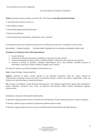 3
Opera Armida Barelli
Corso per Operatore Socio sanitario
Sede di Levico Terme
“La tua medicina sia il tuo cibo” (Ippocrate)
“Noi siamo quello che mangiamo” (Feuerbach)
Maslow, psicologo americano, elabora, tra gli anni ’40 e ’50, la famosa teoria della piramide dei bisogni:
5. Autorealizzazione (divenire ciò che si è)
4. Stima (fiducia, prestigio)
3. Sociali (affetto/appartenenza/identificazione)
2. Sicurezza (accudimento)
1. Primari (respirazione, alimentazione, riproduzione, sonno, omeostasi)
Un’alimentazione sana è una condizione necessaria ma non sufficiente per conservare o riconquistare lo stato di salute.
BENESSERE – ALIMENTAZIONE LEGAME STRETTISSIMO TRA PATOLOGIE ED ERRORI ALIMENTARI
Principali errori alimentari nella civiltà industrializzata:
1. Eccesso alimentare
2. Alimentazione sbilanciata (iperproteica, iperlipidica, in gran parte di origine animale)
3. Condizioni ambientali non idonee (in fretta, in ambienti affollati, in presenza di cattivi odori,ad orari irregolari)
4. Consumo di alimenti (o “prodotti”) manipolati industrialmente (ad es. latte artificiale, merendine, presenza di
antiossidanti, conservanti, coloranti, esaltatori di sapidità, aromi “naturali”
Gli stimoli che inducono una risposta al bisogno di alimentazione sono:
Fame: bisogno fisiologico, bisogno aspecifico
Appetito: procurarsi un piacere, bisogno specifico di una particolare sostanza(ho voglia di..), spesso stimolato da
un’alimentazione sbilanciata che provoca carenze di determinati nutrienti, vitamine, sali minerali, oligoelementi. -Esiste una
sfasatura tra la sazietà fisiologica e la sazietà psicologica.-
Sete: bisogno di riequilibrare i liquidi all’interno dell’organismo; viene influenzata dagli alimenti ingeriti, dalla temperatura e
umidità ambientale, dall’attività fisica svolta, da alterazioni dell’omeostasi (febbre), disturbi dell’apparato digerente
(diarrea/vomito).
Disidratazione: alterazione dell’equilibrio idroelettrolitico
D. Ipertonica: maggiore perdita di acqua con aumento dei livelli plasmatici di sodio (sudorazione intensa- il sudore è ipotonico)
D. Isotonica: perdita di acqua ed elettroliti in proporzioni equilibrate (diarrea/vomito)
D. Ipotonica: maggiori perdite di sali che di acqua con diminuizione dei livelli plasmatici del sodio (diuretici)
 