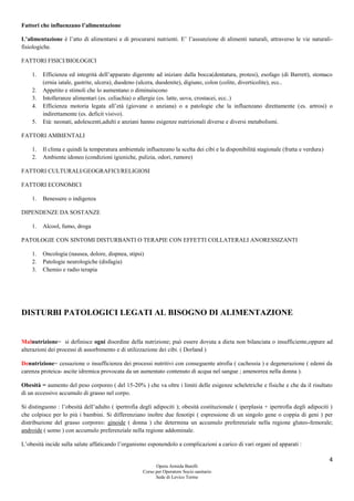 4
Opera Armida Barelli
Corso per Operatore Socio sanitario
Sede di Levico Terme
Fattori che influenzano l’alimentazione
L’alimentazione è l’atto di alimentarsi e di procurarsi nutrienti. E’ l’assunzione di alimenti naturali, attraverso le vie naturali-
fisiologiche.
FATTORI FISICI/BIOLOGICI
1. Efficienza ed integrità dell’apparato digerente ad iniziare dalla bocca(dentatura, protesi), esofago (di Barrett), stomaco
(ernia iatale, gastrite, ulcera), duodeno (ulcera, duodenite), digiuno, colon (colite, diverticolite), ecc..
2. Appetito e stimoli che lo aumentano o diminuiscono
3. Intolleranze alimentari (es. celiachia) o allergie (es. latte, uova, crostacei, ecc..)
4. Efficienza motoria legata all’età (giovane o anziana) o a patologie che la influenzano direttamente (es. artrosi) o
indirettamente (es. deficit visivo).
5. Età: neonati, adolescenti,adulti e anziani hanno esigenze nutrizionali diverse e diversi metabolismi.
FATTORI AMBIENTALI
1. Il clima e quindi la temperatura ambientale influenzano la scelta dei cibi e la disponibilità stagionale (frutta e verdura)
2. Ambiente idoneo (condizioni igieniche, pulizia, odori, rumore)
FATTORI CULTURALI/GEOGRAFICI/RELIGIOSI
FATTORI ECONOMICI
1. Benessere o indigenza
DIPENDENZE DA SOSTANZE
1. Alcool, fumo, droga
PATOLOGIE CON SINTOMI DISTURBANTI O TERAPIE CON EFFETTI COLLATERALI ANORESSIZANTI
1. Oncologia (nausea, dolore, dispnea, stipsi)
2. Patologie neurologiche (disfagia)
3. Chemio e radio terapia
DISTURBI PATOLOGICI LEGATI AL BISOGNO DI ALIMENTAZIONE
Malnutrizione= si definisce ogni disordine della nutrizione; può essere dovuta a dieta non bilanciata o insufficiente,oppure ad
alterazioni dei processi di assorbimento e di utilizzazione dei cibi. ( Dorland )
Denutrizione= cessazione o insufficienza dei processi nutritivi con conseguente atrofia ( cachessia ) e degenerazione ( edemi da
carenza proteica- ascite idremica provocata da un aumentato contenuto di acqua nel sangue ; amenorrea nella donna ).
Obesità = aumento del peso corporeo ( del 15-20% ) che va oltre i limiti delle esigenze scheletriche e fisiche e che da il risultato
di un eccessivo accumulo di grasso nel corpo.
Si distinguono : l’obesità dell’adulto ( ipertrofia degli adipociti ); obesità costituzionale ( iperplasia + ipertrofia degli adipociti )
che colpisce per lo più i bambini. Si differenziano inoltre due fenotipi ( espressione di un singolo gene o coppia di geni ) per
distribuzione del grasso corporeo: ginoide ( donna ) che determina un accumulo preferenziale nella regione gluteo-femorale;
androide ( uomo ) con accumulo preferenziale nella regione addominale.
L’obesità incide sulla salute affaticando l’organismo esponendolo a complicazioni a carico di vari organi ed apparati :
 