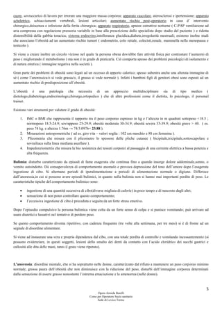 5
Opera Armida Barelli
Corso per Operatore Socio sanitario
Sede di Levico Terme
cuore, sovraccarico di lavoro per irrorare una maggiore massa corporea; apparato vascolare, aterosclerosi e ipertensione; apparato
scheletrico, schiacciamenti vertebrali, lesioni articolari; aumentato rischio post-operatorio in caso d’ intervento
chirurgico,deiscenza e infezione della ferita chirurgica; apparato respiratorio, apneee ostruttive notturne ( C-PAP ventilazione ad
aria compressa con regolazione pressoria variabile in base alla prescrizione dello specialista dopo studio del paziente ) e ridotta
distensibilità della gabbia toracica; sistema endocrino,intolleranza glucidica,diabete,irregolarità mestruali; esistono inoltre studi
che associano l’obesità ad un aumentato rischio tumori ( endometrio, colo rettale, colecisti,renale, mammella nella menopausa e
testicolo ).
Si viene a creare inoltre un circolo vizioso nel quale la persona obesa dovrebbe fare attività fisica per contrastare l’aumento di
peso ( migliorando il metabolismo ) ma non è in grado di praticarla. Ciò comporta spesso dei problemi psicologici di isolamento e
di natura estetica ( immagine negativa nella società ).
Gran parte dei problemi di obesità sono legati ad un eccesso di apporto calorico; spesso subentra anche una alterata immagine di
sé ( come l’anoressica/o si vede grassa/o, il grasso si vede normale ). Infatti i bambini figli di genitori obesi sono esposti ad un
aumentato rischio di predisposizione all’obesità.
L’obesità è una patologia che necessita di un approccio multidisciplinare sia di tipo medico (
dietologo,diabetologo,endocrinologo,chirurgo,ortopedico ) che di altre professioni come il dietista, lo psicologo, il personal
trainer.
Esistono vari strumenti per valutare il grado di obesità:
1. IMC o BMI che rappresenta il rapporto tra il peso corporeo espresso in kg e l’altezza in m quadrati sottopeso <18.5 ;
normopeso 18.5-24.9; sovrappeso 25-29.9; obesità moderata 30-34.9; obesità severa 35-39.9; obesità grave > 40. ( es.
peso 74 kg. e altezza 1.76m → 74/3.0976= 23.88 ).
2. Misurazioni antropometriche ( ad es. giro vita – valori soglia : 102 cm maschio e 88 cm femmina ).
3. Plicometria che misura con il plicometro lo spessore delle pliche cutanee ( bicipitale,tricipitale,sottoscapolare e
sovrailiaca sulla linea mediana ascellare ).
4. Impedenziometria che misura la bio resistenza dei tessuti corporei al passaggio di una corrente elettrica a bassa potenza e
alta frequenza.
Bulimia: disturbo caratterizzato da episodi di fame esagerata che continua fino a quando insorge dolore addominale,sonno, o
vomito autoindotto. Dà consapevolezza di comportamento anomalo e provoca depressione del tono dell’umore dopo l’esagerata
ingestione di cibo. Si alternano periodi di iperalimentazione a periodi di alimentazione normale o digiuno. Differisce
dall’anoressia,in cui si possono avere episodi bulimici, in quanto nella bulimia non si hanno mai importanti perdite di peso. Le
caratteristiche tipiche del comportamento bulimico sono:
 ingestione di una quantità eccessiva di cibo(diverse migliaia di calorie) in poco tempo e di nascosto dagli altri;
 sensazione di non poter controllare questo comportamento;
 l’eccessiva ingestione di cibo è preceduta e seguita da un forte stress emotivo.
Dopo l’episodio compulsivo la persona bulimica viene colta da un forte senso di colpa e si punisce vomitando; può arrivare ad
usare diuretici e lassativi nel tentativo di perdere peso.
Se questo comportamento diventa ripetitivo, con cadenza frequente (tre volte alla settimana, per tre mesi) si è di fronte ad un
segnale di disordine alimentare.
Si viene ad instaurare una vera e propria dipendenza dal cibo, con una totale perdita di controllo e vomitando incessantemente (si
possono evidenziare, in questi soggetti, lesioni dello smalto dei denti da contatto con l’acido cloridrico dei succhi gastrici e
callosità alle dita delle mani, tanto il gesto viene ripetuto).
L’anoressia: disordine mentale, che si ha soprattutto nelle donne, caratterizzato dal rifiuto a mantenere un peso corporeo minimo
normale, grossa paura dell’obesità che non diminuisce con la riduzione del peso, disturbi dell’immagine corporea determinati
dalla sensazione di essere grasso nonostante l’estrema emaciazione e la amenorrea (nelle donne).
 
