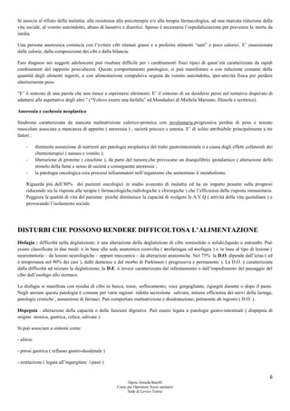 6
Opera Armida Barelli
Corso per Operatore Socio sanitario
Sede di Levico Terme
Si associa al rifiuto della malattia, alla resistenza alla psicoterapia e/o alla terapia farmacologica, ad una marcata riduzione della
vita sociale, al vomito autoindotto, abuso di lassativi e diuretici. Spesso è necessaria l’ospedalizzazione per prevenire la morte da
inedia.
Una persona anoressica comincia con l’evitare cibi ritenuti grassi e a preferire alimenti “sani” e poco calorici. E’ ossessionata
dalle calorie, dalla composizione dei cibi e dalla bilancia.
Fare diagnosi nei soggetti adolescenti può risultare difficile per i cambiamenti fisici tipici di quest’età caratterizzata da rapidi
cambiamenti del rapporto peso/altezza. Questo comportamento patologico, si può manifestare o con riduzione costante della
quantità degli alimenti ingeriti, o con alimentazione compulsiva seguita da vomito autoindotto, iper-attività fisica per perdere
ulteriormente peso.
“E’ il sintomo di una parola che non riesce a esprimersi altrimenti. E’ il sintomo di un desiderio perso nel tentativo disperato di
adattarsi alle aspettative degli altri.” (“Volevo essere una farfalla” ed.Mondadori di Michela Marzano, filosofa e scrittrice).
Anoressia e cachessia neoplastica
Sindrome caratterizzata da marcata malnutrizione calorico-proteica con involontaria,progressiva perdita di peso e tessuto
muscolare associata a mancanza di appetito ( anoressia ) , sazietà precoce e astenia. E’ di solito attribuibile principalmente a tre
fattori :
- diminuita assunzione di nutrienti per patologia neoplastica del tratto gastrointestinale o a causa degli effetti collaterali dei
chemioterapici ( nausea e vomito );
- liberazione di proteine ( citochine ), da parte del tumore,che provocano un disequilibrio ipotalamico ( alterazione dello
stimolo della fame e senso di sazietà e conseguente anoressia ;
- la patologia oncologica crea processi infiammatori nell’organismo che aumentano il metabolismo.
Riguarda più dell’80% dei pazienti oncologici in stadio avanzato di malattia ed ha un impatto pesante sulla prognosi
riducendo sia la risposta alle terapie ( farmacologiche,radiologiche e chirurgiche ) che l’efficienza della risposta immunitaria.
Peggiora la qualità di vita del paziente poiché diminuisce la capacità di svolgere le A.V.Q ( attività della vita quotidiana ) e
provocando l’isolamento sociale.
DISTURBI CHE POSSONO RENDERE DIFFICOLTOSA L’ALIMENTAZIONE
Disfagia : difficoltà nella deglutizione; è una alterazione della deglutizione di cibo semisolido o solido,liquido o entrambi. Può
essere classificata in due modi: o in base alla sede anatomica coinvolta ( orofaringea ed esofagea ) o in base al tipo di lesione (
neuromotoria – da lesioni neurologiche – oppure meccanica – da alterazioni anatomiche. Nel 75% la D.O. dipende dall’ictus ( ed
è temporanea nel 90% dei casi ), dalle demenze e dal morbo di Parkinson ( progressiva e permanente ). La D.O. è caratterizzata
dalla difficoltà ad iniziare la deglutizione; la D.E. è invece caratterizzata dal rallentamento o dall’impedimento del passaggio del
cibo dall’esofago allo stomaco.
La disfagia si manifesta con residui di cibo in bocca, tosse, soffocamento, voce gorgogliante, rigurgiti durante o dopo il pasto.
Negli anziani questa patologia è comune per varie ragioni: ridotta secrezione salivare, minore efficienza dei nervi della laringe,
patologie croniche , assunzione di farmaci. Può comportare malnutrizione e disidratazione; polmonite ab ingestis ( D.O. ).
Dispepsia : alterazione della capacità o delle funzioni digestive. Può essere legata a patologie gastro-intestinali ( dispepsia di
origine atonica, gastrica, colica, salivare ).
Si può associare a sintomi come:
- alitosi
- pirosi gastrica ( reflusso gastro-duodenale )
- eruttazione ( legata all’ingurgitare i pasti )
 