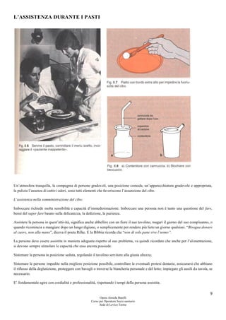 9
Opera Armida Barelli
Corso per Operatore Socio sanitario
Sede di Levico Terme
L’ASSISTENZA DURANTE I PASTI
Un’atmosfera tranquilla, la compagnia di persone gradevoli, una posizione comoda, un’apparecchiatura gradevole e appropriata,
la pulizia l’assenza di cattivi odori, sono tutti elementi che favoriscono l’assunzione del cibo.
L’assistenza nella somministrazione del cibo:
Imboccare richiede molta sensibilità e capacità d’immedesimazione. Imboccare una persona non è tanto una questione del fare,
bensì del saper fare basato sulla delicatezza, la dedizione, la pazienza.
Assistere la persona in quest’attività, significa anche abbellire con un fiore il suo tavolino, magari il giorno del suo compleanno, o
quando ricomincia a mangiare dopo un lungo digiuno, o semplicemente per rendere più lieto un giorno qualsiasi. “Bisogna donare
al cuore, non alla mano”, diceva il poeta Rilke. E la Bibbia ricorda che “non di solo pane vive l’uomo”.
La persona deve essere assistita in maniera adeguata rispetto al suo problema, va quindi ricordato che anche per l’alimentazione,
si devono sempre stimolare le capacità che essa ancora possiede.
Sistemare la persona in posizione seduta, regolando il tavolino servitore alla giusta altezza;
Sistemare le persone impedite nella migliore posizione possibile, controllare le eventuali protesi dentarie, assicurarsi che abbiano
il riflesso della deglutizione, proteggere con bavagli o traverse la biancheria personale e del letto; impiegare gli ausili da tavola, se
necessario.
E’ fondamentale agire con cordialità e professionalità, rispettando i tempi della persona assistita.
 