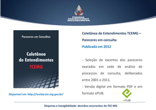 Dispensa e Inexigibilidade: decisões recorrentes do TCE-MG
Disponível em: http://revista.tce.mg.gov.br/
Coletânea de Entendimentos TCEMG –
Pareceres em consulta
Publicada em 2012
- Seleção de excertos dos pareceres
exarados em sede de análise de
processos de consulta, deliberados
entre 2001 e 2011.
- Versão digital em formato PDF e em
formato ePUB.
 