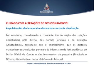 CUIDADO COM ALTERAÇÕES DE POSICIONAMENTO!
As publicações são temporais e demandam constante atualização.
Por oportuno, considerando a constante transformação das relações
disciplinadas pelo direito, das normas jurídicas e da evolução
jurisprudencial, ressalta-se que é imprescindível que os gestores
mantenham-se atualizados por meio do Informativo de Jurisprudência, do
Diário Oficial de Contas e das ferramentas de pesquisa (MapJuris e
TCJuris), disponíveis no portal eletrônico do Tribunal.
Dispensa e Inexigibilidade: decisões recorrentes do TCE-MG
 