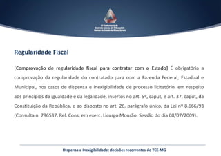 Regularidade Fiscal
[Comprovação de regularidade fiscal para contratar com o Estado] É obrigatória a
comprovação da regularidade do contratado para com a Fazenda Federal, Estadual e
Municipal, nos casos de dispensa e inexigibilidade de processo licitatório, em respeito
aos princípios da igualdade e da legalidade, insertos no art. 5º, caput, e art. 37, caput, da
Constituição da República, e ao disposto no art. 26, parágrafo único, da Lei nº 8.666/93
(Consulta n. 786537. Rel. Cons. em exerc. Licurgo Mourão. Sessão do dia 08/07/2009).
Dispensa e Inexigibilidade: decisões recorrentes do TCE-MG
 