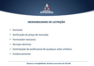 Dispensa e Inexigibilidade: decisões recorrentes do TCE-MG
INEXIGIBILIDADE DE LICITAÇÃO
• Conceito
• Verificação de preço de mercado
• Fornecedor exclusivo
• Serviços técnicos
• Contratação de profissional de qualquer setor artístico
• Credenciamento
 