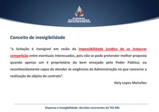 Conceito de inexigibilidade
“a licitação é inexigível em razão da impossibilidade jurídica de se instaurar
competição entre eventuais interessados, pois não se pode pretender melhor proposta
quando apenas um é proprietário do bem ensejado pelo Poder Público, ou
reconhecidamente capaz de atender às exigências da Administração no que concerne a
realização do objeto do contrato”.
Hely Lopes Meirelles
Dispensa e Inexigibilidade: decisões recorrentes do TCE-MG
 