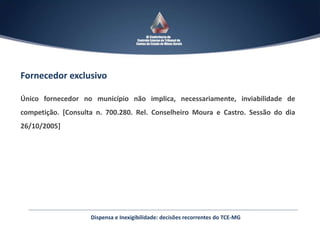Fornecedor exclusivo
Único fornecedor no município não implica, necessariamente, inviabilidade de
competição. [Consulta n. 700.280. Rel. Conselheiro Moura e Castro. Sessão do dia
26/10/2005]
Dispensa e Inexigibilidade: decisões recorrentes do TCE-MG
 