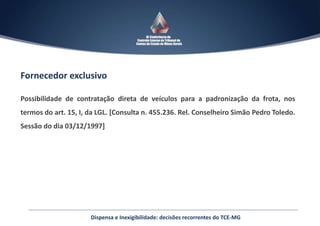 Fornecedor exclusivo
Possibilidade de contratação direta de veículos para a padronização da frota, nos
termos do art. 15, I, da LGL. [Consulta n. 455.236. Rel. Conselheiro Simão Pedro Toledo.
Sessão do dia 03/12/1997]
Dispensa e Inexigibilidade: decisões recorrentes do TCE-MG
 