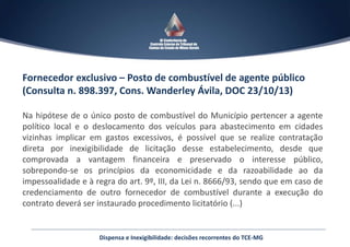 Fornecedor exclusivo – Posto de combustível de agente público
(Consulta n. 898.397, Cons. Wanderley Ávila, DOC 23/10/13)
Na hipótese de o único posto de combustível do Município pertencer a agente
político local e o deslocamento dos veículos para abastecimento em cidades
vizinhas implicar em gastos excessivos, é possível que se realize contratação
direta por inexigibilidade de licitação desse estabelecimento, desde que
comprovada a vantagem financeira e preservado o interesse público,
sobrepondo-se os princípios da economicidade e da razoabilidade ao da
impessoalidade e à regra do art. 9º, III, da Lei n. 8666/93, sendo que em caso de
credenciamento de outro fornecedor de combustível durante a execução do
contrato deverá ser instaurado procedimento licitatório (...)
Dispensa e Inexigibilidade: decisões recorrentes do TCE-MG
 