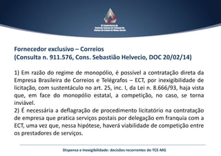 Fornecedor exclusivo – Correios
(Consulta n. 911.576, Cons. Sebastião Helvecio, DOC 20/02/14)
1) Em razão do regime de monopólio, é possível a contratação direta da
Empresa Brasileira de Correios e Telégrafos – ECT, por inexigibilidade de
licitação, com sustentáculo no art. 25, inc. I, da Lei n. 8.666/93, haja vista
que, em face do monopólio estatal, a competição, no caso, se torna
inviável.
2) É necessária a deflagração de procedimento licitatório na contratação
de empresa que pratica serviços postais por delegação em franquia com a
ECT, uma vez que, nessa hipótese, haverá viabilidade de competição entre
os prestadores de serviços.
Dispensa e Inexigibilidade: decisões recorrentes do TCE-MG
 