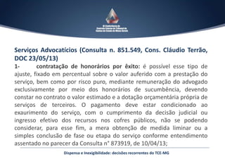 Serviços Advocatícios (Consulta n. 851.549, Cons. Cláudio Terrão,
DOC 23/05/13)
1- contratação de honorários por êxito: é possível esse tipo de
ajuste, fixado em percentual sobre o valor auferido com a prestação do
serviço, bem como por risco puro, mediante remuneração do advogado
exclusivamente por meio dos honorários de sucumbência, devendo
constar no contrato o valor estimado e a dotação orçamentária própria de
serviços de terceiros. O pagamento deve estar condicionado ao
exaurimento do serviço, com o cumprimento da decisão judicial ou
ingresso efetivo dos recursos nos cofres públicos, não se podendo
considerar, para esse fim, a mera obtenção de medida liminar ou a
simples conclusão de fase ou etapa do serviço conforme entendimento
assentado no parecer da Consulta n° 873919, de 10/04/13;
Dispensa e Inexigibilidade: decisões recorrentes do TCE-MG
 