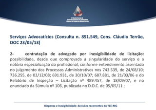 Serviços Advocatícios (Consulta n. 851.549, Cons. Cláudio Terrão,
DOC 23/05/13)
2- contratação de advogado por inexigibilidade de licitação:
possibilidade, desde que comprovada a singularidade do serviço e a
notória especialização do profissional, conforme entendimento assentado
no julgamento dos Processos Administrativos nos 743.539, de 24/08/10;
736.255, de 02/12/08; 691.931, de 30/10/07; 687.881, de 21/03/06 e do
Relatório de Inspeção – Licitação nº 489.457, de 18/09/07, e no
enunciado da Súmula nº 106, publicada no D.O.C. de 05/05/11 ;
Dispensa e Inexigibilidade: decisões recorrentes do TCE-MG
 