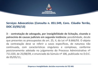 Serviços Advocatícios (Consulta n. 851.549, Cons. Cláudio Terrão,
DOC 23/05/13)
3 - contratação de advogado, por inexigibilidade de licitação, visando o
patrocínio de causas judiciais em segunda instância: possibilidade, desde
que presentes os pressupostos do art. 25, II, da Lei nº 8.666/93. O objeto
da contratação deve se referir a casos específicos, de natureza não
continuada, com características singulares e complexas, conforme
posicionamento adotado no julgamento do Processo Administrativo nº
711.020, de 25/08/09, e enunciado da Súmula nº 106, publicada no D.O.C.
de 05/05/11;
Dispensa e Inexigibilidade: decisões recorrentes do TCE-MG
 