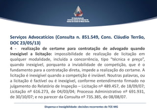 Serviços Advocatícios (Consulta n. 851.549, Cons. Cláudio Terrão,
DOC 23/05/13)
4 - realização de certame para contratação de advogado quando
inexigível a licitação: impossibilidade de realização de licitação em
qualquer modalidade, incluída a concorrência, tipo “técnica e preço”,
quando inexigível, porquanto a inviabilidade de competição, que é o
fundamento para a contratação direta, impede a realização do certame. A
licitação é inexigível quando a competição é inviável. Noutras palavras, ou
a licitação é factível ou é inexigível, conforme entendimento firmado no
julgamento do Relatório de Inspeção – Licitação nº 489.457, de 18/09/07;
Licitação nº 616.273, de 04/03/04; Processo Administrativo nº 691.931,
de 30/10/07; e no parecer da Consulta nº 735.385, de 08/08/07.
Dispensa e Inexigibilidade: decisões recorrentes do TCE-MG
 