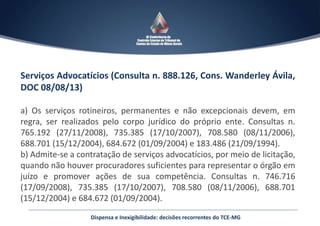 Serviços Advocatícios (Consulta n. 888.126, Cons. Wanderley Ávila,
DOC 08/08/13)
a) Os serviços rotineiros, permanentes e não excepcionais devem, em
regra, ser realizados pelo corpo jurídico do próprio ente. Consultas n.
765.192 (27/11/2008), 735.385 (17/10/2007), 708.580 (08/11/2006),
688.701 (15/12/2004), 684.672 (01/09/2004) e 183.486 (21/09/1994).
b) Admite-se a contratação de serviços advocatícios, por meio de licitação,
quando não houver procuradores suficientes para representar o órgão em
juízo e promover ações de sua competência. Consultas n. 746.716
(17/09/2008), 735.385 (17/10/2007), 708.580 (08/11/2006), 688.701
(15/12/2004) e 684.672 (01/09/2004).
Dispensa e Inexigibilidade: decisões recorrentes do TCE-MG
 