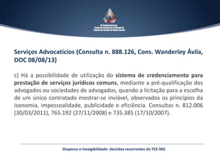 Serviços Advocatícios (Consulta n. 888.126, Cons. Wanderley Ávila,
DOC 08/08/13)
c) Há a possibilidade de utilização do sistema de credenciamento para
prestação de serviços jurídicos comuns, mediante a pré-qualificação dos
advogados ou sociedades de advogados, quando a licitação para a escolha
de um único contratado mostrar-se inviável, observados os princípios da
isonomia, impessoalidade, publicidade e eficiência. Consultas n. 812.006
(30/03/2011), 765.192 (27/11/2008) e 735.385 (17/10/2007).
Dispensa e Inexigibilidade: decisões recorrentes do TCE-MG
 
