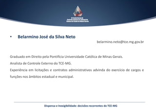 Dispensa e Inexigibilidade: decisões recorrentes do TCE-MG
• Belarmino José da Silva Neto
belarmino.neto@tce.mg.gov.br
Graduado em Direito pela Pontifícia Universidade Católica de Minas Gerais.
Analista de Controle Externo do TCE-MG.
Experiência em licitações e contratos administrativos advinda do exercício de cargos e
funções nos âmbitos estadual e municipal.
 