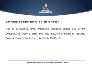 Contratação de profissional de setor artístico
Não se caracteriza como empresário exclusivo aquele que detém
exclusividade eventual, para uma data (Recurso Ordinário n. 769.085,
Cons. Antônio Carlos Andrada, Sessão de 30/06/10).
Dispensa e Inexigibilidade: decisões recorrentes do TCE-MG
 