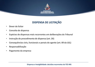 DISPENSA DE LICITAÇÃO
• Dever de licitar
• Conceito de dispensa
• Espécies de dispensas mais recorrentes em deliberações do Tribunal
• Instrução do procedimento de dispensa (art. 26)
• Consequências civis, funcionais e penais do agente (art. 89 da LGL)
• Responsabilização
• Pagamento da empresa
Dispensa e Inexigibilidade: decisões recorrentes do TCE-MG
 