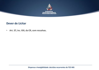 Dever de Licitar
• Art. 37, inc. XXI, da CR, com ressalvas.
Dispensa e Inexigibilidade: decisões recorrentes do TCE-MG
 