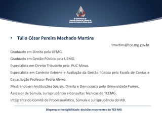 Dispensa e Inexigibilidade: decisões recorrentes do TCE-MG
• Túlio César Pereira Machado Martins
tmartins@tce.mg.gov.br
Graduado em Direito pela UFMG.
Graduado em Gestão Pública pela UEMG.
Especialista em Direito Tributário pela PUC Minas.
Especialista em Controle Externo e Avaliação da Gestão Pública pela Escola de Contas e
Capacitação Professor Pedro Aleixo.
Mestrando em Instituições Sociais, Direito e Democracia pela Universidade Fumec.
Assessor de Súmula, Jurisprudência e Consultas Técnicas do TCEMG.
Integrante do Comitê de Processualística, Súmula e Jurisprudência do IRB.
 