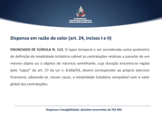 Dispensa em razão do valor (art. 24, incisos I e II)
ENUNCIADO DE SÚMULA N. 113. O lapso temporal a ser considerado como parâmetro
de definição da modalidade licitatória cabível às contratações relativas a parcelas de um
mesmo objeto ou a objetos de natureza semelhante, cuja duração encontra-se regida
pelo “caput” do art. 57 da Lei n. 8.666/93, deverá corresponder ao próprio exercício
financeiro, adotando-se, nesses casos, a modalidade licitatória compatível com o valor
global das contratações.
Dispensa e Inexigibilidade: decisões recorrentes do TCE-MG
 