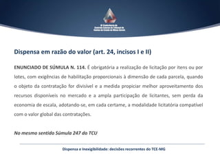 Dispensa em razão do valor (art. 24, incisos I e II)
ENUNCIADO DE SÚMULA N. 114. É obrigatória a realização de licitação por itens ou por
lotes, com exigências de habilitação proporcionais à dimensão de cada parcela, quando
o objeto da contratação for divisível e a medida propiciar melhor aproveitamento dos
recursos disponíveis no mercado e a ampla participação de licitantes, sem perda da
economia de escala, adotando-se, em cada certame, a modalidade licitatória compatível
com o valor global das contratações.
No mesmo sentido Súmula 247 do TCU
Dispensa e Inexigibilidade: decisões recorrentes do TCE-MG
 