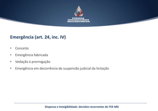 Emergência (art. 24, inc. IV)
• Conceito
• Emergência fabricada
• Vedação à prorrogação
• Emergência em decorrência de suspensão judicial da licitação
Dispensa e Inexigibilidade: decisões recorrentes do TCE-MG
 