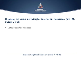 Dispensa em razão de licitação deserta ou fracassada (art. 24,
incisos V e VI)
• Licitação deserta x fracassada
Dispensa e Inexigibilidade: decisões recorrentes do TCE-MG
 