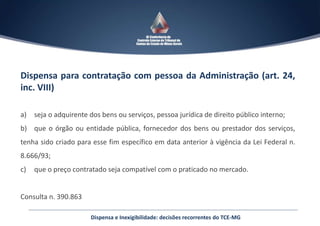 Dispensa para contratação com pessoa da Administração (art. 24,
inc. VIII)
a) seja o adquirente dos bens ou serviços, pessoa jurídica de direito público interno;
b) que o órgão ou entidade pública, fornecedor dos bens ou prestador dos serviços,
tenha sido criado para esse fim específico em data anterior à vigência da Lei Federal n.
8.666/93;
c) que o preço contratado seja compatível com o praticado no mercado.
Consulta n. 390.863
Dispensa e Inexigibilidade: decisões recorrentes do TCE-MG
 