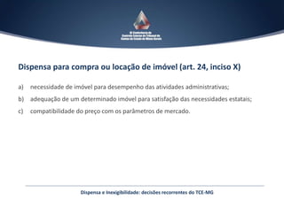 Dispensa para compra ou locação de imóvel (art. 24, inciso X)
a) necessidade de imóvel para desempenho das atividades administrativas;
b) adequação de um determinado imóvel para satisfação das necessidades estatais;
c) compatibilidade do preço com os parâmetros de mercado.
Dispensa e Inexigibilidade: decisões recorrentes do TCE-MG
 