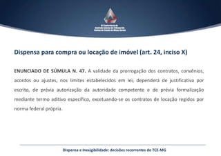 Dispensa para compra ou locação de imóvel (art. 24, inciso X)
ENUNCIADO DE SÚMULA N. 47. A validade da prorrogação dos contratos, convênios,
acordos ou ajustes, nos limites estabelecidos em lei, dependerá de justificativa por
escrito, de prévia autorização da autoridade competente e de prévia formalização
mediante termo aditivo específico, excetuando-se os contratos de locação regidos por
norma federal própria.
Dispensa e Inexigibilidade: decisões recorrentes do TCE-MG
 