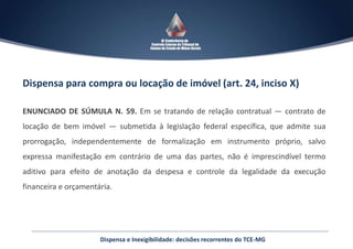 Dispensa para compra ou locação de imóvel (art. 24, inciso X)
ENUNCIADO DE SÚMULA N. 59. Em se tratando de relação contratual — contrato de
locação de bem imóvel — submetida à legislação federal específica, que admite sua
prorrogação, independentemente de formalização em instrumento próprio, salvo
expressa manifestação em contrário de uma das partes, não é imprescindível termo
aditivo para efeito de anotação da despesa e controle da legalidade da execução
financeira e orçamentária.
Dispensa e Inexigibilidade: decisões recorrentes do TCE-MG
 
