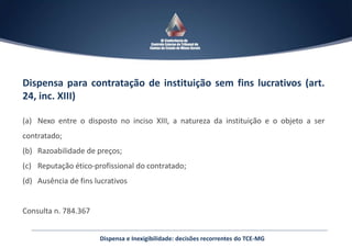 Dispensa para contratação de instituição sem fins lucrativos (art.
24, inc. XIII)
(a) Nexo entre o disposto no inciso XIII, a natureza da instituição e o objeto a ser
contratado;
(b) Razoabilidade de preços;
(c) Reputação ético-profissional do contratado;
(d) Ausência de fins lucrativos
Consulta n. 784.367
Dispensa e Inexigibilidade: decisões recorrentes do TCE-MG
 