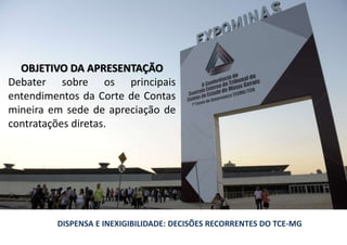 OBJETIVO DA APRESENTAÇÃO
Debater sobre os principais
entendimentos da Corte de Contas
mineira em sede de apreciação de
contratações diretas.
DISPENSA E INEXIGIBILIDADE: DECISÕES RECORRENTES DO TCE-MG
 