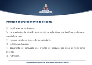 Instrução do procedimento de dispensa
(a) Justificativa para a dispensa;
(b) caracterização da situação emergencial ou calamitosa que justifique a dispensa,
quando for o caso;
(c) razão da escolha do fornecedor ou executante;
(d) justificativa do preço;
(e) documento de aprovação dos projetos de pesquisa aos quais os bens serão
alocados;
(f) Publicação.
Dispensa e Inexigibilidade: decisões recorrentes do TCE-MG
 