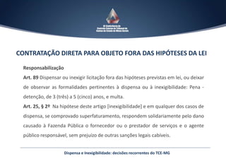 Dispensa e Inexigibilidade: decisões recorrentes do TCE-MG
CONTRATAÇÃO DIRETA PARA OBJETO FORA DAS HIPÓTESES DA LEI
Responsabilização
Art. 89 Dispensar ou inexigir licitação fora das hipóteses previstas em lei, ou deixar
de observar as formalidades pertinentes à dispensa ou à inexigibilidade: Pena -
detenção, de 3 (três) a 5 (cinco) anos, e multa.
Art. 25, § 2º Na hipótese deste artigo [inexigibilidade] e em qualquer dos casos de
dispensa, se comprovado superfaturamento, respondem solidariamente pelo dano
causado à Fazenda Pública o fornecedor ou o prestador de serviços e o agente
público responsável, sem prejuízo de outras sanções legais cabíveis.
 
