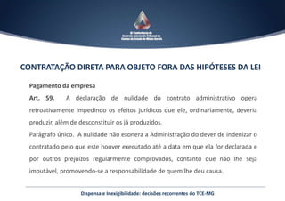 Dispensa e Inexigibilidade: decisões recorrentes do TCE-MG
CONTRATAÇÃO DIRETA PARA OBJETO FORA DAS HIPÓTESES DA LEI
Pagamento da empresa
Art. 59. A declaração de nulidade do contrato administrativo opera
retroativamente impedindo os efeitos jurídicos que ele, ordinariamente, deveria
produzir, além de desconstituir os já produzidos.
Parágrafo único. A nulidade não exonera a Administração do dever de indenizar o
contratado pelo que este houver executado até a data em que ela for declarada e
por outros prejuízos regularmente comprovados, contanto que não lhe seja
imputável, promovendo-se a responsabilidade de quem lhe deu causa.
 