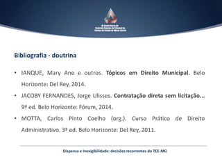 Dispensa e Inexigibilidade: decisões recorrentes do TCE-MG
Bibliografia - doutrina
• IANQUE, Mary Ane e outros. Tópicos em Direito Municipal. Belo
Horizonte: Del Rey, 2014.
• JACOBY FERNANDES, Jorge Ulisses. Contratação direta sem licitação...
9ª ed. Belo Horizonte: Fórum, 2014.
• MOTTA, Carlos Pinto Coelho (org.). Curso Prático de Direito
Administrativo. 3ª ed. Belo Horizonte: Del Rey, 2011.
 
