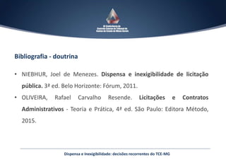 Dispensa e Inexigibilidade: decisões recorrentes do TCE-MG
Bibliografia - doutrina
• NIEBHUR, Joel de Menezes. Dispensa e inexigibilidade de licitação
pública. 3ª ed. Belo Horizonte: Fórum, 2011.
• OLIVEIRA, Rafael Carvalho Resende. Licitações e Contratos
Administrativos - Teoria e Prática, 4ª ed. São Paulo: Editora Método,
2015.
 