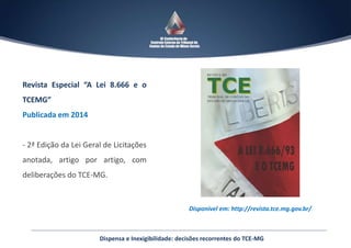 Disponível em: http://revista.tce.mg.gov.br/
Revista Especial “A Lei 8.666 e o
TCEMG”
Publicada em 2014
- 2ª Edição da Lei Geral de Licitações
anotada, artigo por artigo, com
deliberações do TCE-MG.
Dispensa e Inexigibilidade: decisões recorrentes do TCE-MG
 